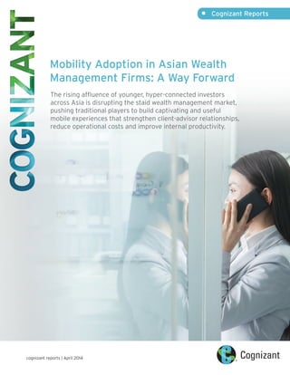 Mobility Adoption in Asian Wealth
Management Firms: A Way Forward
The rising affluence of younger, hyper-connected investors
across Asia is disrupting the staid wealth management market,
pushing traditional players to build captivating and useful
mobile experiences that strengthen client-advisor relationships,
reduce operational costs and improve internal productivity.
•	 Cognizant Reports
cognizant reports | April 2014
 