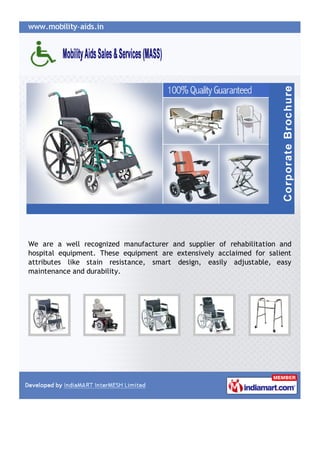 We are a well recognized manufacturer and supplier of rehabilitation and
hospital equipment. These equipment are extensively acclaimed for salient
attributes like stain resistance, smart design, easily adjustable, easy
maintenance and durability.
 