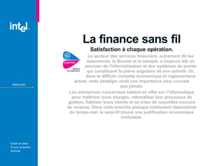 La finance sans fil
                                  Satisfaction à chaque opération.
                                 Le secteur des services financiers, autrement dit les
                          TM     assurances, la Bourse et la banque, a toujours été un
                               pionnier de l'informatisation et des systèmes de pointe
                                 qui constituent la pierre angulaire de son activité. Or,
                                dans le difficile contexte économique et réglementaire
                          actuel, cette stratégie revêt une importance plus cruciale
 intel.com
                                                   que jamais.
                       Les entreprises concernées tablent en effet sur l'informatique
                         pour maîtriser leurs charges, rationaliser leur processus de
                       gestion, fidéliser leurs clients et se créer de nouvelles sources
                      de revenus. Dans cette branche presque totalement dépendante
                        du temps-réel, le sans-fil trouve une justification économique
                                                    irréfutable.




Guide du sans-
fil pour le secteur
financier
 