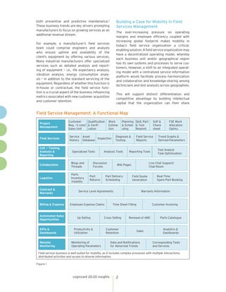 cognizant 20-20 insights 2
both preventive and predictive maintenance.2
These business trends are key drivers prompting
manufacturers to focus on growing services as an
additional revenue stream.
For example, a manufacturer’s field services
team could comprise engineers and analysts
who ensure uptime and availability of the
client’s equipment by offering various services.
Many industrial manufacturers offer specialized
services such as detailed analysis and report-
ing of equipment – i.e., life expectancy analysis,
vibration analysis, energy consumption analy-
sis – in addition to the standard servicing of the
equipment. Regardless of whether this function is
in-house or contractual, the field service func-
tion is a crucial aspect of the business influencing
metrics associated with new customer acquisition
and customer retention.
Building a Case for Mobility in Field
Services Management
The ever-increasing pressure on operating
margins and employee efficiency coupled with
increasing global footprint makes mobility in
today’s field service organization a critical,
enabling solution. A field service organization may
have a decentralized operating model, whereby
each business unit and/or geographical region
has its own systems and processes to serve cus-
tomers. However, a shift to an integrated operat-
ing model with a centralized service information
platform would facilitate process harmonization
and collaboration and knowledge-sharing among
technicians and test analysts across geographies.
This will support distinct differentiation and
competitive advantage by building intellectual
capital that the organization can then share
Field Service Management: A Functional Map
Figure 1
Data and Notifications
for Abnormal Trends
Corresponding Tests
and Services
Customer
Retention
Sales
Analytics &
Dashboards
Cross Selling Renewal of AMC Parts Catalogue
Time Sheet Filling Customer Invoicing
Warranty Information
Part
Returns
Part Delivery
Scheduling
Field Quote
Generation
Real-Time
Spare Part Booking
Discussion
Forums
Wiki Pages
Live Chat Support/
Chat Room
Analysis Tools Reporting Tools
Test Analyst
Task Optimization
Inspection
Diagnosis &
Testing
Field Service
Reports
Trend Graphs &
Derived Parameters
Field service business is well-suited for mobility, as it includes complex processes with multiple interactions,
distributed activities and access to diverse information.
Remote
Monitoring
Monitoring of
Operating Parameters
KPIs &
Dashboards
Productivity &
Utilization
Automated Sales
Opportunities
Up Selling
Billing & Expense Employee Expense Claims
Contract &
Warranty
Service Level Agreements
LogisticsLogistics
Parts
Inventory
Visibility
Collaboration
Blogs and
Threads
CoE — Testing,
Analysis &
Reporting
Specialized Tests
Field Services
Service
History
Asset
Database
Project
Management
Customer
Req. - E-com/
Sales Unit
Qualification
& Verifi-
cation
Work
Estima-
tion
Planning
& Sched-
uling
Skill, Part
& Tool
Reqmnt.
SoP &
Check
sheet
FSE Work
Allocation
Optmz.
 