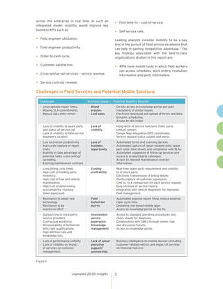 cognizant 20-20 insights 3
Challenges in Field Services and Potential Mobile Solutions
Figure 2
across the enterprise in real time. In such an
integrated model, mobility would improve key
business KPIs such as:
•	 Field engineer utilization.
•	 Field engineer productivity.
•	 Order-to-cash cycle.
•	 Customer satisfaction.
•	 Cross-sell/up-sell services – service revenue.
•	 Service contract renewal.
•	 First-time fix – cost-of-service.
•	 Self-service rate.
Leading analysts consider mobility to be a key
tool in the pursuit of field service excellence that
can help in gaining competitive advantage.3
The
key findings associated with the best-in-class
organizations studied in this report are:
•	 49% have mobile tools in which field workers
can access schedules, work orders, resolution
information and parts information.
Challenges Business Impact Potential Mobility Solution
•	 Unacceptable repair times.
•	 Missing SLA commitments.
•	 Manual data entry errors.
•	 Brand
erosion.
•	 Lost sales.
•	 On-site access to knowledge portal and past
resolutions of similar issues.
•	 Electronic download and upload of forms and data.
•	 Dynamic scheduling.
•	 Access to skill roster.
•	 Lack of visibility to spare parts
and status of service call.
•	 Lack of visibility to field service
engineer’s location.
•	 Lack of
visibility.
•	 Integration of service functions (field, parts,
contact center).
•	 Google Map integration/GPS coordinates.
•	 Service request status update and alerts.
•	 Low technician productivity.
•	 Inaccurate capture of repair
costs.
•	 Inability to take advantage of
potential sales: cross-selling/
up-selling.
•	 Expiring maintenance contract.
•	 Loss of
business
opportunity.
•	 Automated forms and scanning devices.
•	 Automated capture of repair-related costs: spare
part costs, time-sheets and compliance with SLAs.
•	 Automated suggestion of follow-up services and
access to product/parts catalogue.
•	 Access to relevant maintenance contract
information.
•	 Long billing cycle times.
•	 High cost of holding parts
inventory.
•	 High cost of fuel and vehicle
maintenance.
•	 High cost of determining
accountability: tracking
down paperwork.
•	 Eroding
profitability.
•	 Real-time spare parts requirement and visibility
to in-stock parts.
•	 Electronic transmission of billing details.
•	 Onsite capture of customer signatures.
•	 Cost vs. SLA comparison for each service request.
•	 Easy retrieval of service history.
•	 Integration with vehicle diagnostic for improved
fleet management.
•	 Resistance to adopt new
technology.
•	 Resistance to be
monitored 24x7.
•	 Field
technician
buy-in.
•	 Automated expense report filing: reduce expense
claim cycle time.
•	 Designing role-based mobile apps.
•	 Access to knowledge portal on the fly.
•	 Outsourcing to third-party
service providers.
•	 Contractual workforce.
•	 Nonavailability of technician
with right qualifications.
•	 High attrition rate and
knowledge loss.
•	 Inconsistent
service
experience.
•	 Knowledge
management.
•	 Access to standard operating procedures and
check sheets for diagnosis.
•	 Collaboration with SMEs through online chat
and discussion forums.
•	 Access to knowledge portal.
•	 Lack of performance visibility.
•	 Lack of visibility on impact
of services on customer
management.
•	 Lack of senior
executive
support/
sponsorship.
•	 Business intelligence on mobile devices (including
customer-related metrics and impact of services
on financial metrics).
 