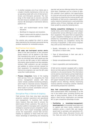cognizant 20-20 insights 6
•	 In another example, one of our clients who is
a leader in facility maintenance in the U.S. has
an operating model with a mix of internal tech-
nicians and third-party personnel. The chal-
lenge in this model was to execute a job with
the best resource available and in a consistent
manner. We developed a multi-device delivery
platform for:
»	 Skill- and location-based service ticket
allocation.
»	 Workflows for diagnosis and resolution.
»	 Report creation with the ability to share the
problem on a common platform.
The solution also enabled the client to access
data collected by the third-party personnel during
problem resolution for immediate analysis.
Best Practices from Industry
•	 QR codes and text-based service alerts:
Some of the best practices in the consumer
goods industry can be applied in the indus-
trial manufacturing sector as well. Reminder
texts via cell phone when white goods are due
for service and QR codes to fetch additional
information about products are two examples.
Similarly, B2B customers can get reminders
and updates on various services relevant for
their equipment. For equipment information,
field service engineers can scan the QR codes
using their mobile phones.
•	 Process integration: Some of the leading
field services firms are integrating the field
service management solution with their
clients’ remote condition monitoring software,
which leads to improved process integration.
Services can be configured based on alerts,
which leads to process automation and pro-
ductivity improvements.
Disruptive Play: A Sense of Urgency
Field services firms have long been executing
proactive customer experience and operational
cost management. To maximize their market
share, however, they also need to uncover the
latent needs of their customers. This calls for an
innovation platform leveraging both competitive
intelligence acquired around competitors’ equip-
ment and a firm’s expert knowledge scattered
across the organization, around field services.
Inability to capitalize on these limits the early-
mover advantage of identifying and introducing
new test and service offerings before the compe-
tition does. Challenges such as a failure to iden-
tify customer churn patterns, lost opportunities
to cross-sell and up-sell services and long billing
cycle times are impacting the revenue growth and
profitability of field service organizations signifi-
cantly. Industrial manufacturers could potentially
address some of these challenges and gain non-
linear growth by using the following levers:
Gaining competitive intelligence: To increase
market share, some industry players have begun
to extend their service offerings to cover compet-
itors’ equipment. This gives them an opportunity
to gain competitive intelligence as well as differ-
entiation by consolidating service providers and
therefore blocking out competition. During the
servicing of equipment, a field service engineer
may come across information such as:
•	 Quality information on service frequency,
disruptions or failure rates.
•	 Type of failures/issues in their own and in
competitors’ equipment.
•	 Design concepts/parameter settings.
•	 Ease in reparability and maintainability.
A field service engineer equipped with a mobile
device can help capture and store this information
centrally in a structured manner. This information
can be used as a learning tool, giving insight about
competitors’ products with strengths and weak-
nesses vis-à-vis the company’s own products. This
will support designing more robust products and
targeted service offerings, thereby maximizing
revenue potential, increasing customer retention
and boosting prospective customers.
Near field communication technology: Near
field communication (NFC) technology is on the
rise in the mobile space, providing exciting new
ways of doing business. Some of the avenues
where a field service organization can leverage
NFC to gain competitive advantage include:
•	 Facilitating a knowledge-management-
based approach: A knowledge-based approach
to capture and share issues, problems and
solutions across a client’s BUs and regions
would lead to synergies and operational effi-
ciencies. Wikis, blogs, discussion forums and
live chats are some of the tools that help in
 
