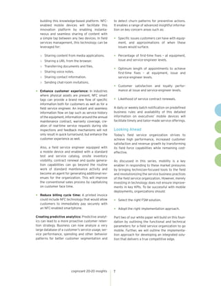 cognizant 20-20 insights 7
building this knowledge-based platform. NFC-
enabled mobile devices will facilitate this
innovation platform by enabling instanta-
neous and seamless sharing of content with
a simple tap between any two devices. In field
services management, this technology can be
leveraged for:
»	 Sharing content from media applications.
»	 Sharing a URL from the browser.
»	 Transferring documents and files.
»	 Sharing voice notes.
»	 Sharing contact information.
»	 Sending chat-room invitations.
•	 Enhance customer experience: In industries
where physical assets are present, NFC smart
tags can provide a brand new flow of specific
information both for customers as well as for a
field service engineer. An instant and seamless
information flow on tap such as service history
of the equipment, information around the annual
maintenance contract, warranty coverage, cre-
ation of real-time service requests during site
inspections and feedback mechanisms will not
only result in quick turnaround, but enhance the
customer experience as well.
	 Also, a field service engineer equipped with
a mobile device and enabled with a standard
test and service catalog, onsite inventory
visibility, contract renewal and quote genera-
tion capabilities can go beyond the routine
work of standard maintenance activity and
become an agent for generating additional rev-
enues for the organization. This will improve
the conventional sales process by capitalizing
on customer face time.
•	 Reduce billing cycle time: A printed invoice
could include NFC technology that would allow
customers to immediately pay securely with
an NFC-enabled smartphone.
Creating predictive analytics: Predictive analyt-
ics can lead to a more proactive customer reten-
tion strategy. Business can now analyze a very
large database of a customer’s service usage, ser-
vice performance, spending and other behavior
patterns for better customer segmentation and
to detect churn patterns for preventive actions.
It enables a range of advanced insightful informa-
tion on key concern areas such as:
•	 Specific issues customers can have with equip-
ment, and approximations of when these
issues would surface.
•	 Percentage of first-time fixes – at equipment,
issue and service-engineer levels.
•	 Optimum length of appointments to achieve
first-time fixes – at equipment, issue and
service-engineer levels.
•	 Customer satisfaction and loyalty perfor-
mance at issue and service-engineer levels.
•	 Likelihood of service contract renewals.
A daily or weekly batch notification on predefined
business rules and availability of this detailed
information on executives’ mobile devices will
facilitate timely and tailor-made service offerings.
Looking Ahead
Today’s field service organization strives to
achieve high performance, increased customer
satisfaction and revenue growth by transforming
its field force capabilities while remaining cost-
effective.
As discussed in this series, mobility is a key
enabler in responding to these market pressures
by bringing technician-focused tools to the field
and revolutionizing the service business practices
of the field service organization. However, merely
investing in technology does not ensure improve-
ments in key KPIs. To be successful with mobile
deployments, organizations should:
•	 Select the right FSM solution.
•	 Adopt the right implementation approach.
Part two of our white paper will build on this foun-
dation by outlining the functional and technical
parameters for a field service organization to go
mobile. Further, we will outline the implementa-
tion approach for developing an integrated solu-
tion that delivers a true competitive edge.
 