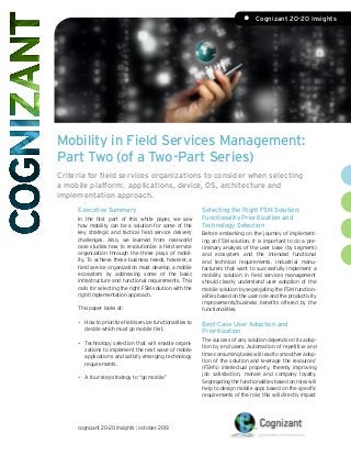 •	 Cognizant 20-20 Insights

Mobility in Field Services Management:
Part Two (of a Two-Part Series)
Criteria for field services organizations to consider when selecting
a mobile platform: applications, device, OS, architecture and
implementation approach.
Executive Summary
In the first part of this white paper, we saw
how mobility can be a solution for some of the
key strategic and tactical field service delivery
challenges. Also, we learned from real-world
case studies how to revolutionize a field service
organization through the three plays of mobility. To achieve these business needs, however, a
field service organization must develop a mobile
ecosystem by addressing some of the basic
infrastructure and functional requirements. This
calls for selecting the right FSM solution with the
right implementation approach.
This paper looks at:

•	

How to prioritize field service functionalities to
decide which must go mobile first.

•	

Technology selection that will enable organizations to implement the next wave of mobile
applications and satisfy emerging technology
requirements.

•	

A four-step strategy to “go mobile.”

cognizant 20-20 insights | october 2013

Selecting the Right FSM Solution:
Functionality Prioritization and
Technology Selection
Before embarking on the journey of implementing an FSM solution, it is important to do a preliminary analysis of the user base (by segment)
and ecosystem and the intended functional
and technical requirements. Industrial manufacturers that want to successfully implement a
mobility solution in field services management
should clearly understand user adoption of the
mobile solution by segregating the FSM functionalities based on the user role and the productivity
improvements/business benefits offered by the
functionalities.

Best-Case User Adoption and
Prioritization
The success of any solution depends on its adoption by end users. Automation of repetitive and
time-consuming tasks will lead to smoother adoption of the solution and leverage the resources’
(FSM’s) intellectual property, thereby improving
job satisfaction, morale and company loyalty.
Segregating the functionalities based on roles will
help to design mobile apps based on the specific
requirements of the role; this will directly impact

 