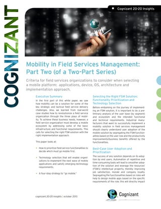 Mobility in Field Services Management:
Part Two (of a Two-Part Series)
Criteria for field services organizations to consider when selecting
a mobile platform: applications, device, OS, architecture and
implementation approach.
Executive Summary
In the first part of this white paper, we saw
how mobility can be a solution for some of the
key strategic and tactical field service delivery
challenges. Also, we learned from real-world
case studies how to revolutionize a field service
organization through the three plays of mobil-
ity. To achieve these business needs, however, a
field service organization must develop a mobile
ecosystem by addressing some of the basic
infrastructure and functional requirements. This
calls for selecting the right FSM solution with the
right implementation approach.
This paper looks at:
•	 How to prioritize field service functionalities to
decide which must go mobile first.
•	 Technology selection that will enable organi-
zations to implement the next wave of mobile
applications and satisfy emerging technology
requirements.
•	 A four-step strategy to “go mobile.”
Selecting the Right FSM Solution:
Functionality Prioritization and
Technology Selection
Before embarking on the journey of implement-
ing an FSM solution, it is important to do a pre-
liminary analysis of the user base (by segment)
and ecosystem and the intended functional
and technical requirements. Industrial manu-
facturers that want to successfully implement a
mobility solution in field services management
should clearly understand user adoption of the
mobile solution by segregating the FSM function-
alities based on the user role and the productivity
improvements/business benefits offered by the
functionalities.
Best-Case User Adoption and
Prioritization
The success of any solution depends on its adop-
tion by end users. Automation of repetitive and
time-consuming tasks will lead to smoother adop-
tion of the solution and leverage the resources’
(FSM’s) intellectual property, thereby improving
job satisfaction, morale and company loyalty.
Segregating the functionalities based on roles will
help to design mobile apps based on the specific
requirements of the role; this will directly impact
cognizant 20-20 insights | october 2013
•	 Cognizant 20-20 Insights
 