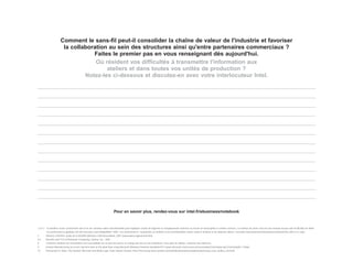 Comment le sans-fil peut-il consolider la chaîne de valeur de l'industrie et favoriser
                       la collaboration au sein des structures ainsi qu'entre partenaires commerciaux ?
                                  Faites le premier pas en vous renseignant dès aujourd'hui.
                                   Où résident vos difficultés à transmettre l'information aux
                                       ateliers et dans toutes vos unités de production ?
                               Notez-les ci-dessous et discutez-en avec votre interlocuteur Intel.




                                                                          Pour en savoir plus, rendez-vous sur intel.fr/ebusiness/notebook


1,3,4,7 Le bénéfice d'une connectivité sans fil et de certaines autres fonctionnalités peut impliquer l'achat de logiciels ou d'équipements externes ou encore la souscription à certains services. Le nombre de zones d'accès aux réseaux locaux sans fil (RLAN) est limité.
        Les performances globales ont été mesurées sous MobileMark* 2002. Ces performances, l'autonomie sur batterie et les fonctionnalités varient selon le matériel et les logiciels utilisés. Consultez http://www.intel.fr/products/centrino/more_info/ à ce sujet.
2       Wireless LAN ROI, étude de la WLANA (Wireless LAN Association), 2001 (www.wlana.org/learn/roi.htm).
5,6     Benefits and TCO of Notebook Computing, Gartner, Inc., 2001.
8       Certaines solutions de sécurisation sont susceptibles de ne pas être prises en charge par tels ou tels ordinateurs. Pour plus de détails, contactez leur fabricant.
9       Knaack Manufacturing accesses real-time data on the plant floor using Microsoft Windows Powered Handheld PCs (www.microsoft.com/resources/casestudies/CaseStudy.asp?CaseStudyID=13366).
10      Partnering For Value: The Symbol, Microsoft and Welty-Leger Team Speed Chrysler Parts Processing (www.symbol.com/solutions/manufacturing/manufacturing_case_studies_chr.html).
 