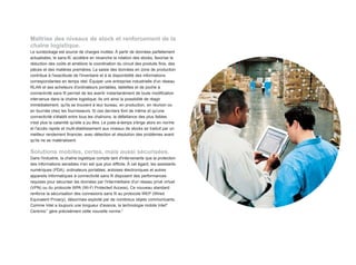 Maîtrise des niveaux de stock et renforcement de la
chaîne logistique.
Le surstockage est source de charges inutiles. À partir de données parfaitement
actualisées, le sans-fil, accélère en revanche la rotation des stocks, favorise la
réduction des coûts et améliore la coordination du circuit des produits finis, des
pièces et des matières premières. La saisie des données en zone de production
contribue à l'exactitude de l'inventaire et à la disponibilité des informations
correspondantes en temps réel. Équiper une entreprise industrielle d'un réseau
RLAN et ses acheteurs d'ordinateurs portables, tablettes et de poche à
connectivité sans fil permet de les avertir instantanément de toute modification
intervenue dans la chaîne logistique. Ils ont ainsi la possibilité de réagir
immédiatement, qu'ils se trouvent à leur bureau, en production, en réunion ou
en tournée chez les fournisseurs. Si ces derniers font de même et qu'une
connectivité s'établit entre tous les chaînons, la défaillance des plus faibles
n'est plus la calamité qu'elle a pu être. Le juste-à-temps s'érige alors en norme
et l'accès rapide et multi-établissement aux niveaux de stocks se traduit par un
meilleur rendement financier, avec détection et résolution des problèmes avant
qu'ils ne se matérialisent.

Solutions mobiles, certes, mais aussi sécurisées.
Dans l'industrie, la chaîne logistique compte tant d'intervenants que la protection
des informations sensibles n'en est que plus difficile. À cet égard, les assistants
numériques (PDA), ordinateurs portables, ardoises électroniques et autres
appareils informatiques à connectivité sans fil disposent des performances
requises pour sécuriser les données par l'intermédiaire d'un réseau privé virtuel
(VPN) ou du protocole WPA (Wi-Fi Protected Access). Ce nouveau standard
renforce la sécurisation des connexions sans fil au protocole WEP (Wired
Equivalent Privacy), désormais exploité par de nombreux objets communicants.
Comme Intel a toujours une longueur d'avance, la technologie mobile Intel®
Centrino™ gère précisément cette nouvelle norme.8
 