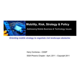 Mobility, Risk, Strategy & Policy
                  Addressing Mobile Business & Technology Issues



Orienting mobile strategy to negotiate risk landscape obstacles




                  Harry Contreras – CISSP

                  ISSA Phoenix Chapter - April, 2011 – Copyright 2011
 