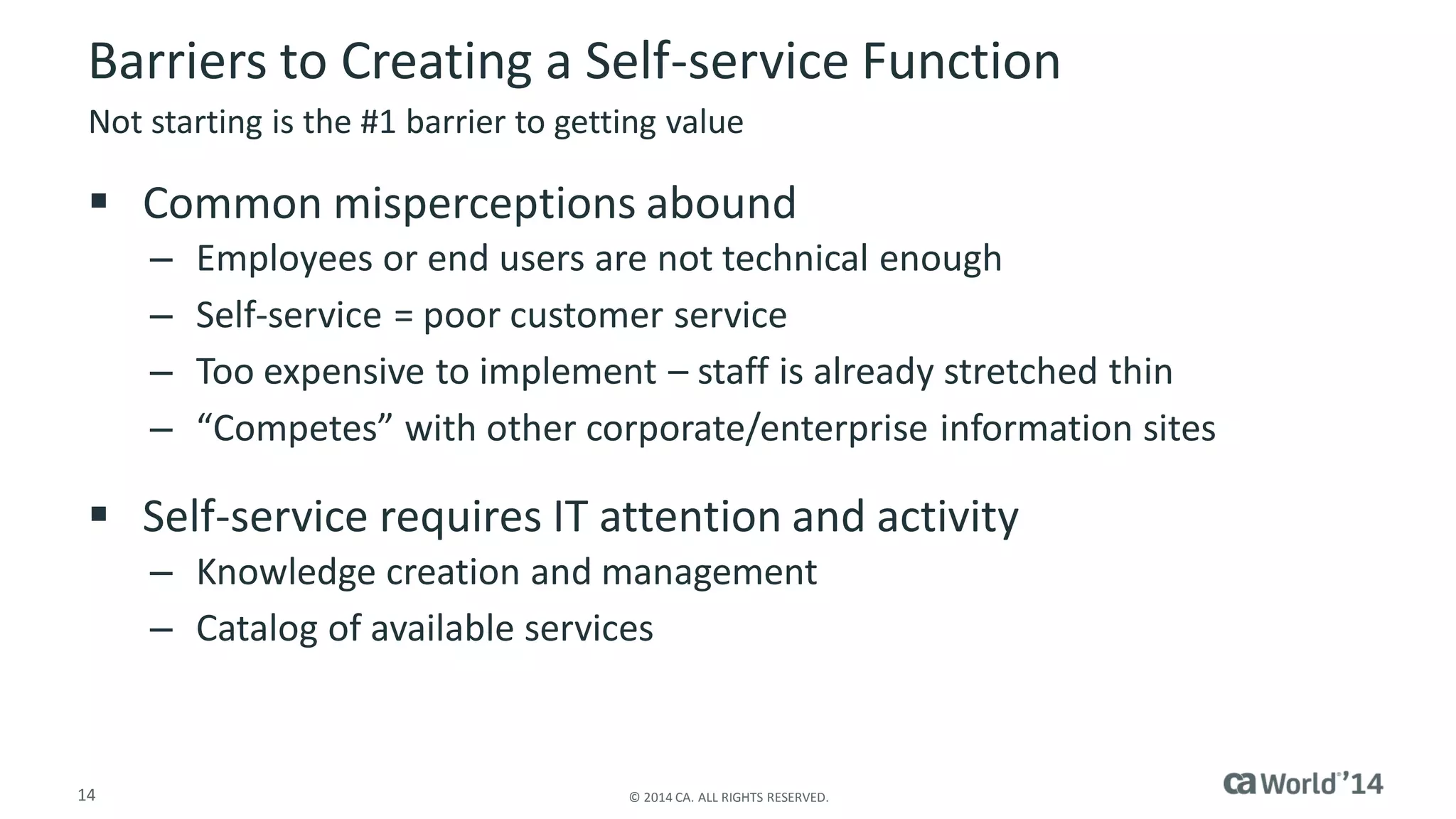 14 
© 2014 CA. ALL RIGHTS RESERVED. 
Barriers to Creating a Self-service Function 
Common misperceptions abound 
–Employees or end users are not technical enough 
–Self-service = poor customer service 
–Too expensive to implement –staff is already stretched thin 
–“Competes” with other corporate/enterprise information sites 
Self-service requires IT attention and activity 
–Knowledge creation and management 
–Catalog of available services 
Not starting is the #1 barrier to getting value  