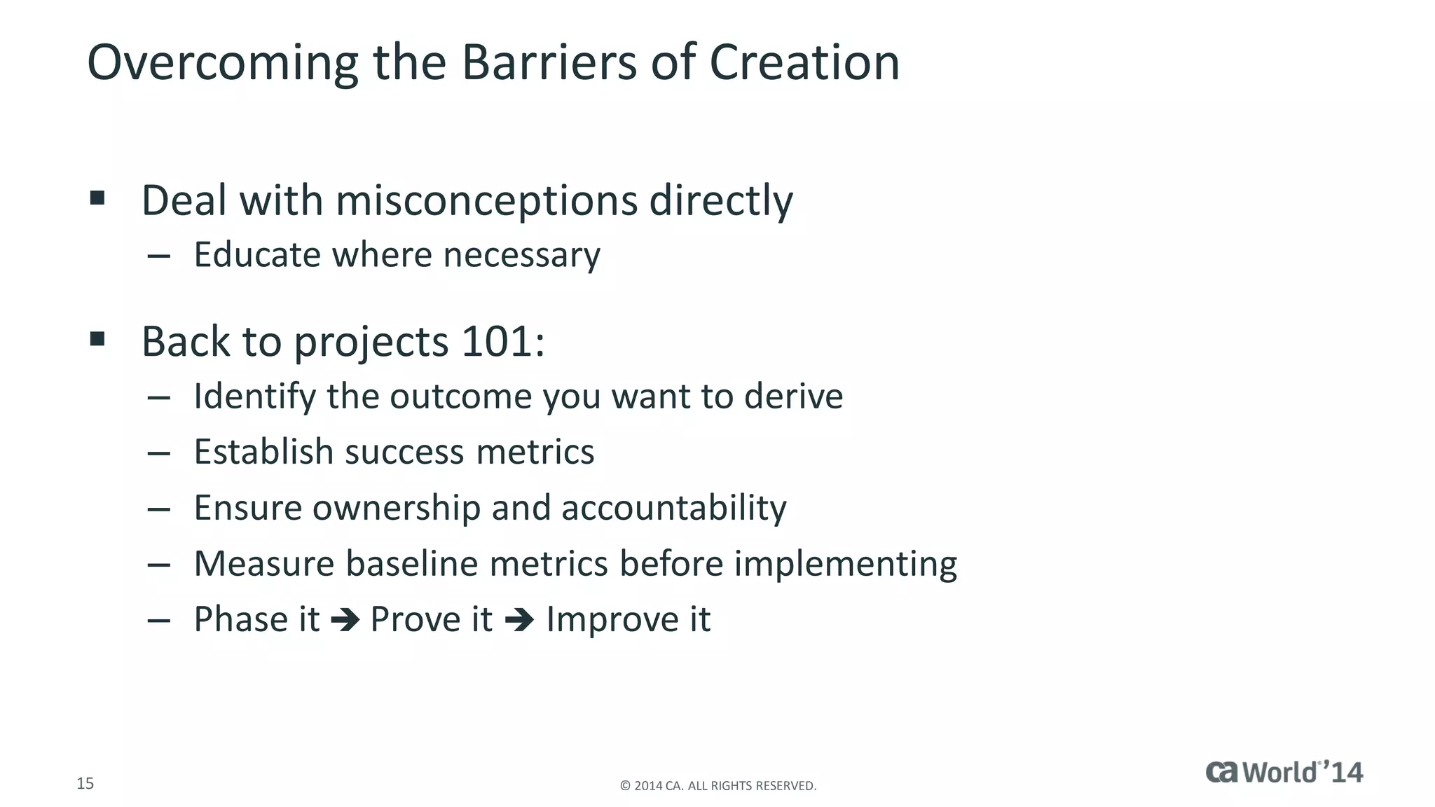 15 
© 2014 CA. ALL RIGHTS RESERVED. 
Overcoming the Barriers of Creation 
Deal with misconceptions directly 
–Educate where necessary 
Back to projects 101: 
–Identify the outcome you want to derive 
–Establish success metrics 
–Ensure ownership and accountability 
–Measure baseline metrics before implementing 
–Phase itProve it Improve it  