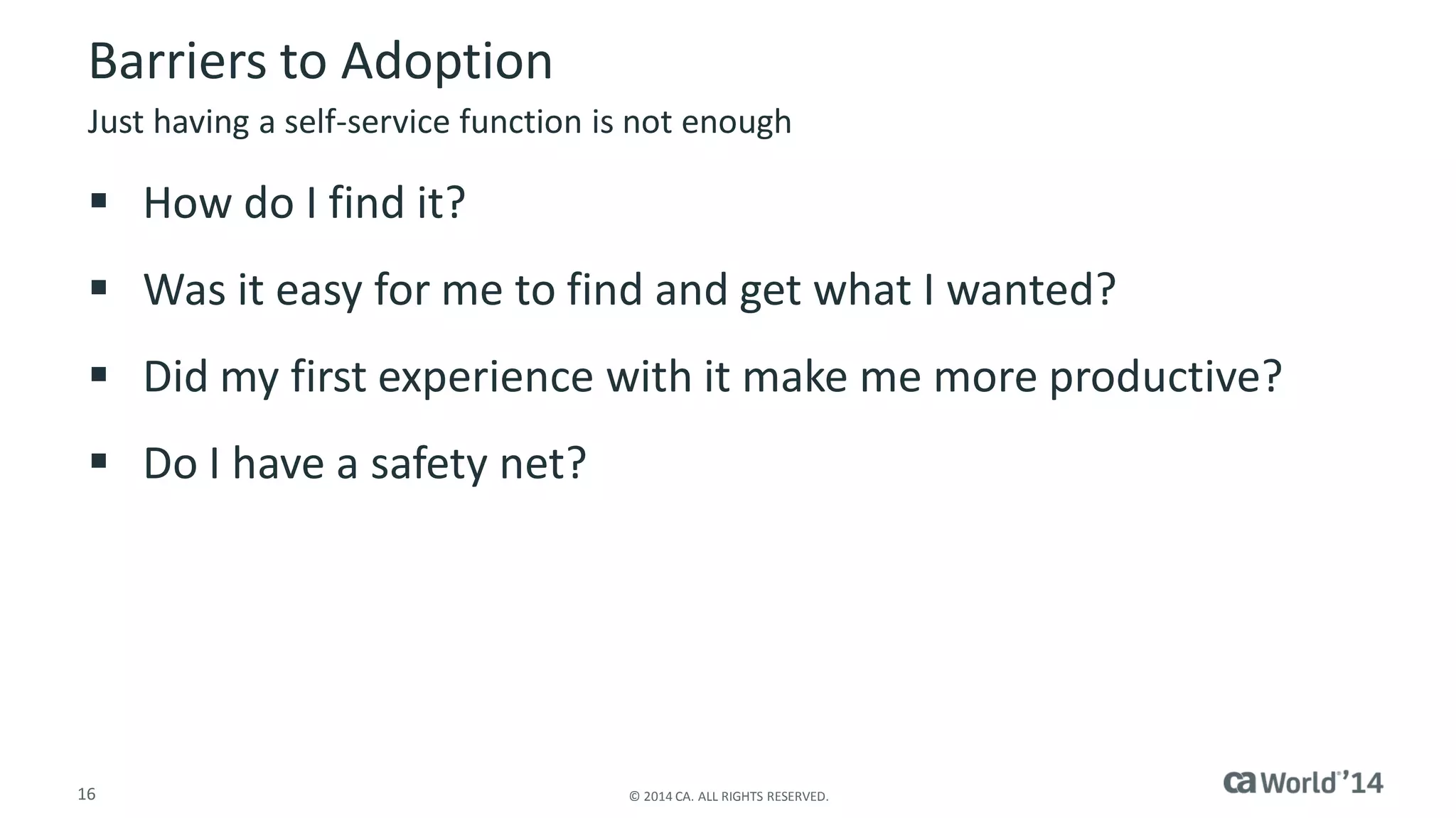 16 
© 2014 CA. ALL RIGHTS RESERVED. 
Barriers to Adoption 
How do I find it? 
Was it easy for me to find and get what I wanted? 
Did my first experience with it make me more productive? 
Do I have a safety net? 
Just having a self-service function is not enough  