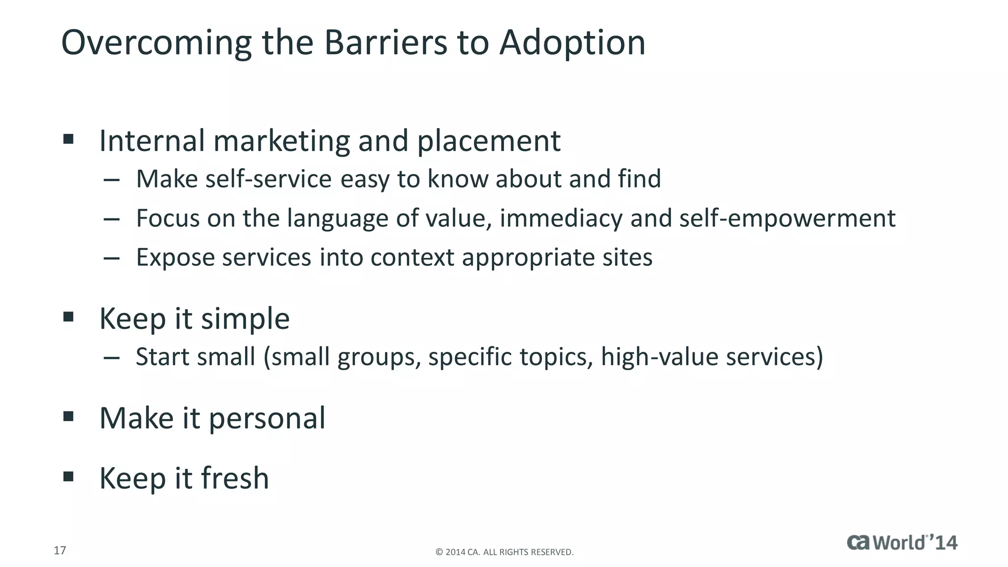 17 
© 2014 CA. ALL RIGHTS RESERVED. 
Overcoming the Barriers to Adoption 
Internal marketing and placement 
–Make self-service easy to know about and find 
–Focus on the language of value, immediacy and self-empowerment 
–Expose services into context appropriate sites 
Keep it simple 
–Start small (small groups, specific topics, high-value services) 
Make it personal 
Keep it fresh  