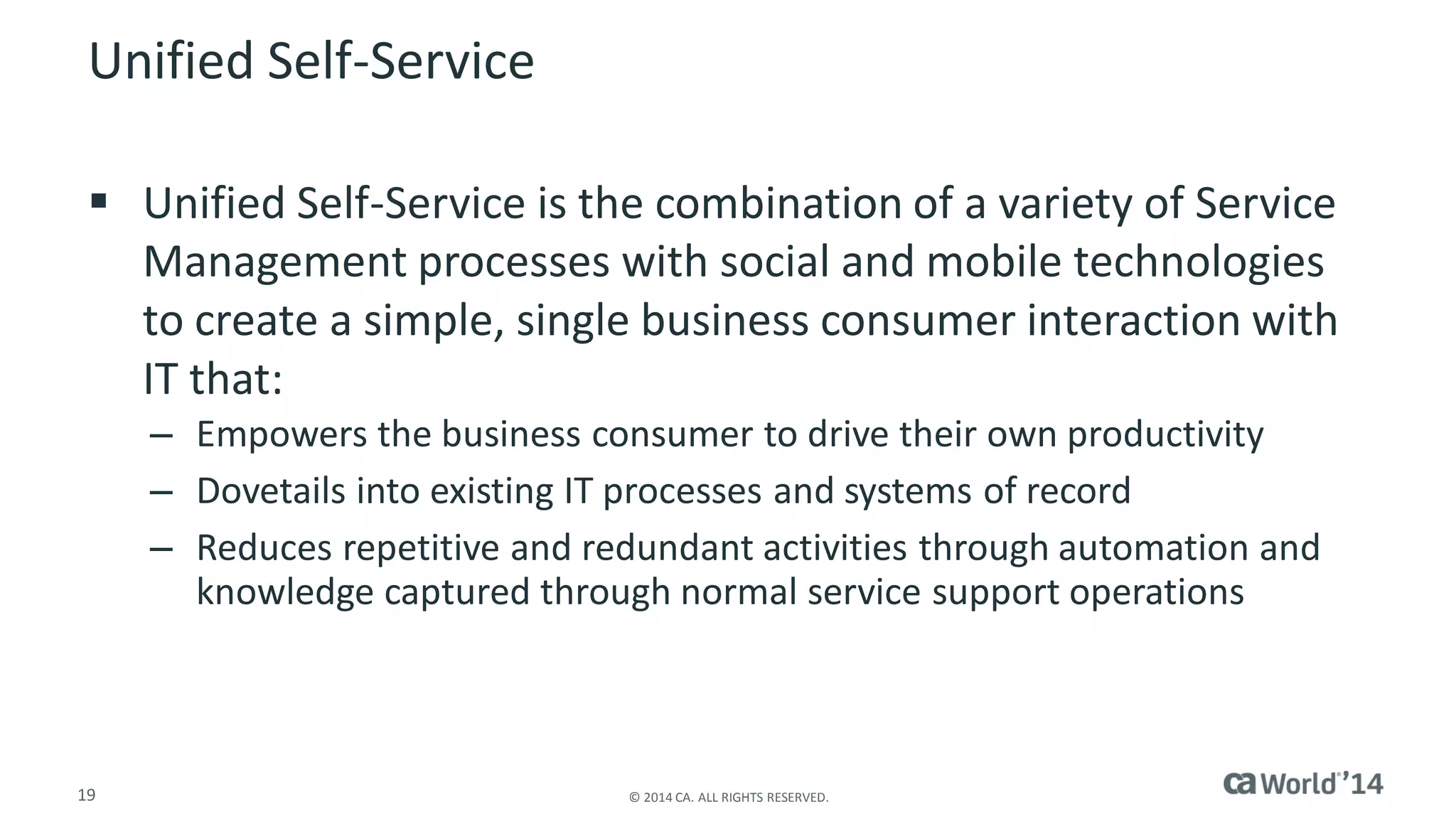 19 
© 2014 CA. ALL RIGHTS RESERVED. 
Unified Self-Service 
Unified Self-Service is the combination of a variety of Service Management processes with social and mobile technologies to create a simple, single business consumer interaction with IT that: 
–Empowers the business consumer to drive their own productivity 
–Dovetails into existing IT processes and systems of record 
–Reduces repetitive and redundant activities through automation and knowledge captured through normal service support operations  