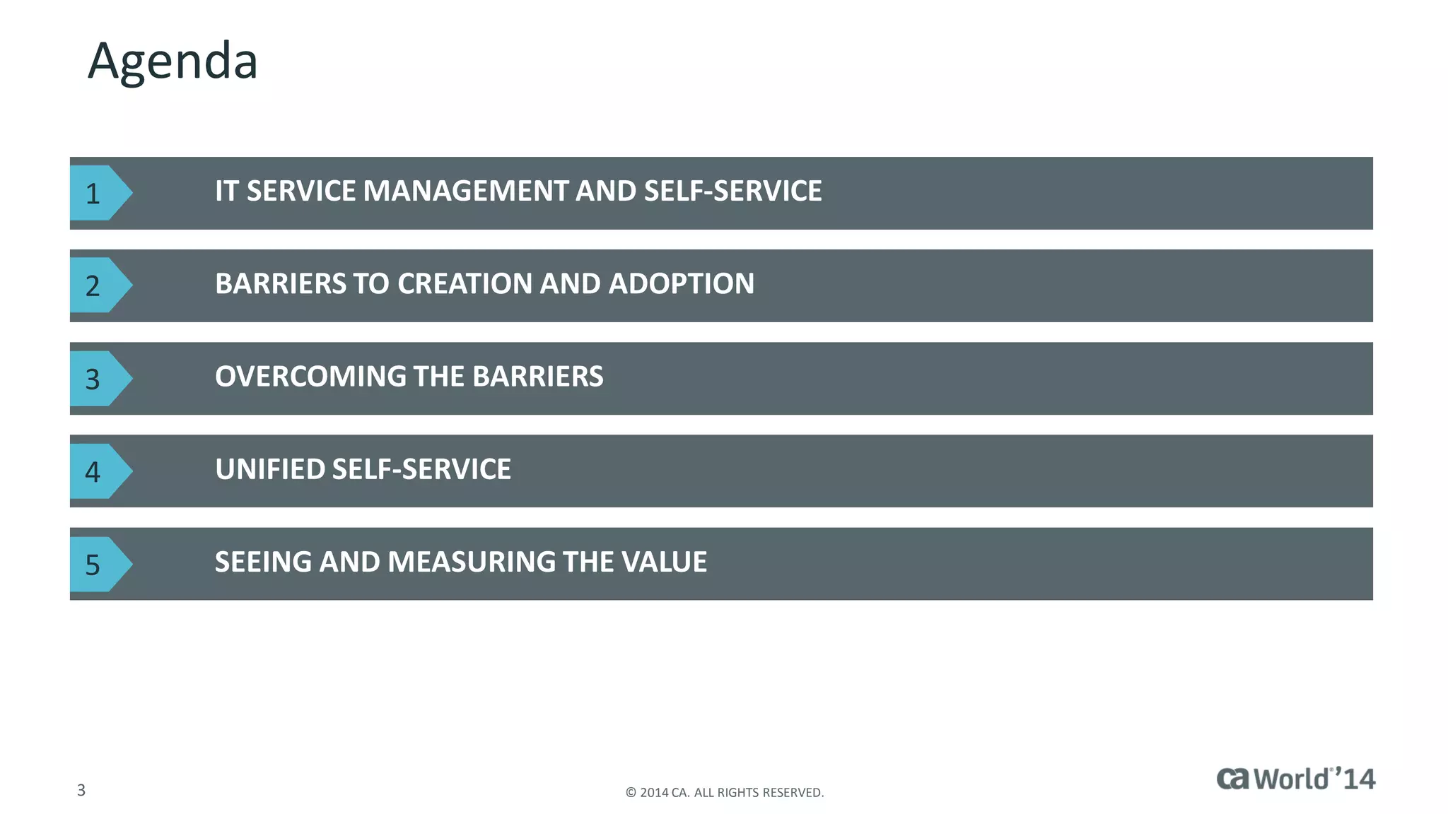 3 
© 2014 CA. ALL RIGHTS RESERVED. 
Agenda 
IT SERVICE MANAGEMENT AND SELF-SERVICE 
BARRIERS TO CREATION AND ADOPTION 
OVERCOMING THE BARRIERS 
UNIFIED SELF-SERVICE 
SEEING AND MEASURING THE VALUE 
1 
2 
3 
4 
5  