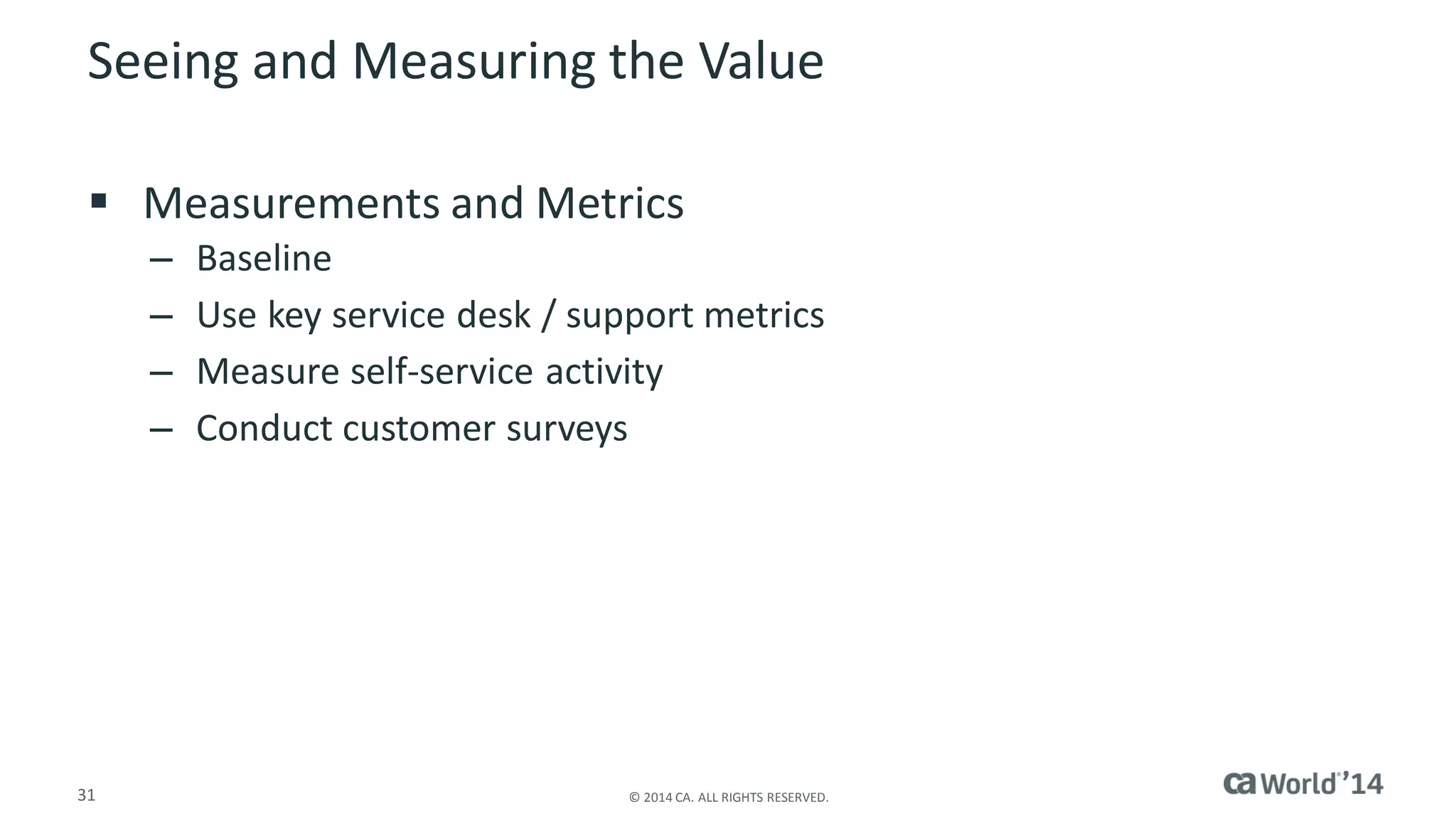 31 
© 2014 CA. ALL RIGHTS RESERVED. 
Seeing and Measuring the Value 
Measurements and Metrics 
–Baseline 
–Use key service desk / support metrics 
–Measure self-service activity 
–Conduct customer surveys  