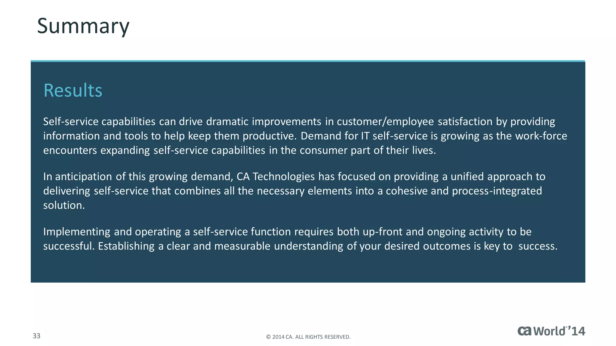 33 
© 2014 CA. ALL RIGHTS RESERVED. 
Summary 
Results 
Self-service capabilities can drive dramatic improvements in customer/employee satisfaction by providing information and tools to help keep them productive. Demand for IT self-service is growing as the work-force encounters expanding self-service capabilities in the consumer part of their lives. 
In anticipation of this growing demand, CA Technologies has focused on providing a unified approach to delivering self-service that combines all the necessary elements into a cohesive and process-integrated solution. 
Implementing and operating a self-service function requires both up-front and ongoing activity to be successful. Establishing a clear and measurable understanding of your desired outcomes is key to success.  