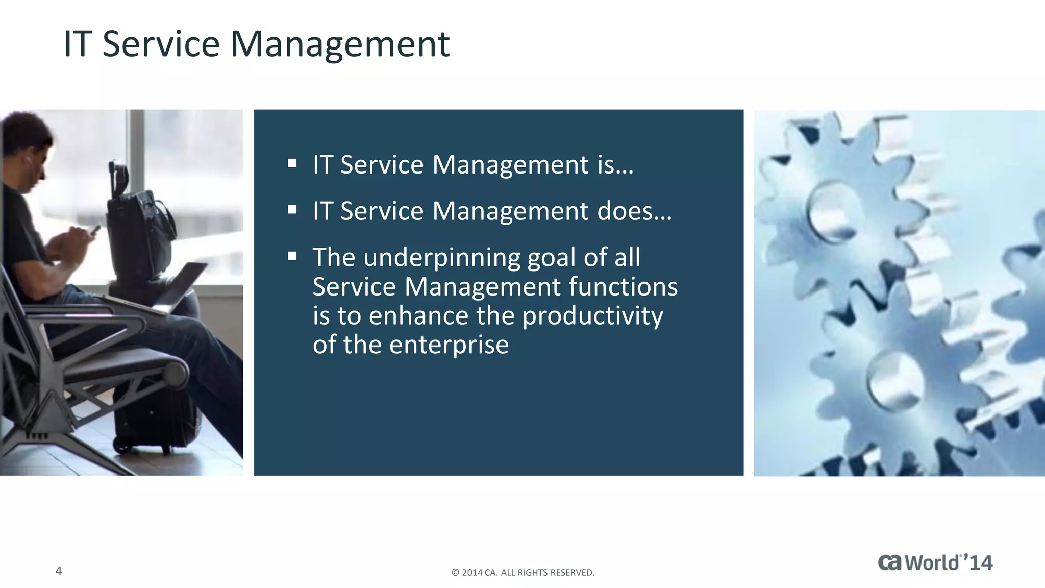 4 
© 2014 CA. ALL RIGHTS RESERVED. 
IT Service Management 
IT Service Management is… 
IT Service Management does… 
The underpinning goal of all Service Management functions is to enhance the productivity of the enterprise  