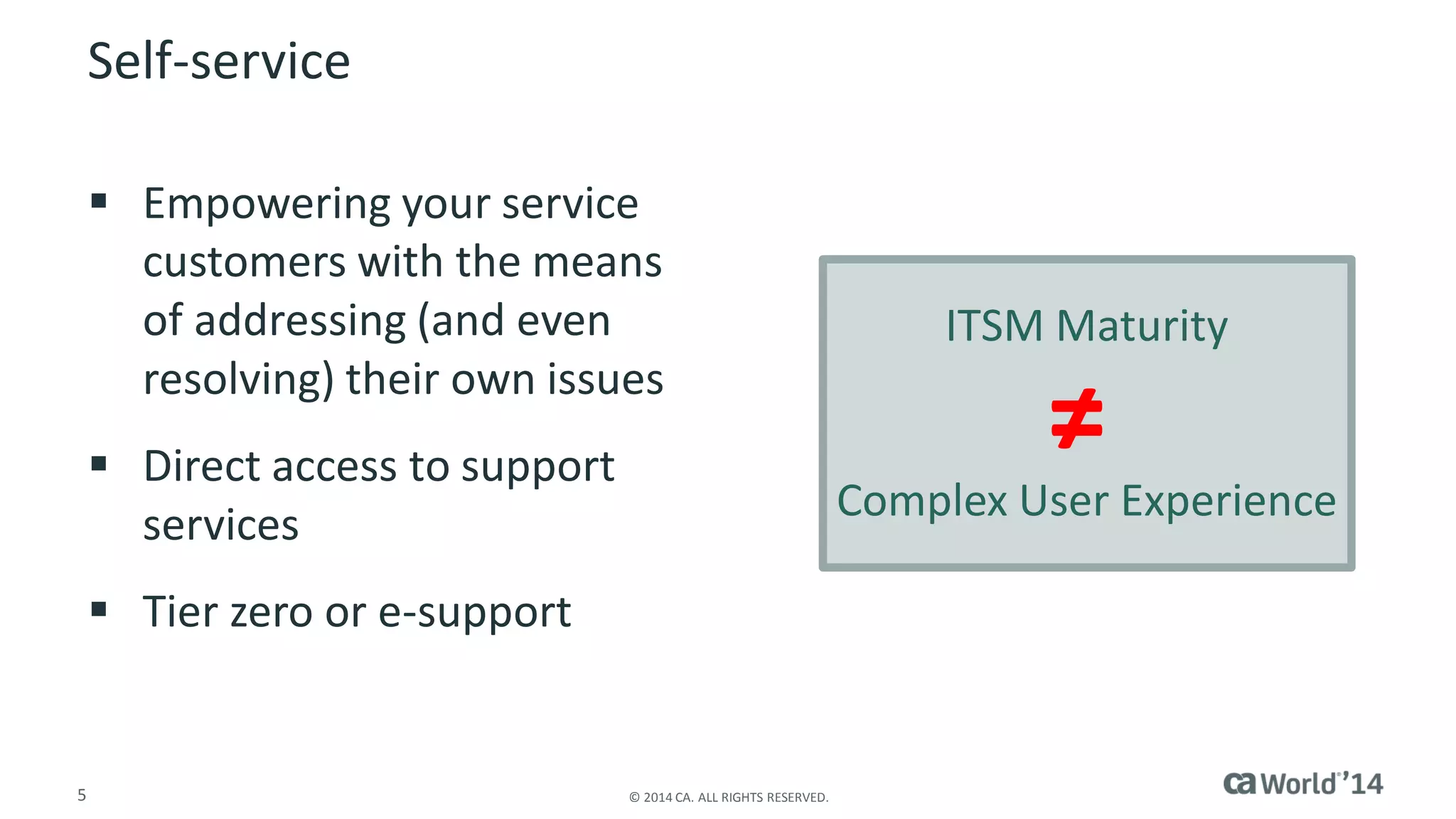 5 
© 2014 CA. ALL RIGHTS RESERVED. 
Self-service 
Empowering your service customers with the means of addressing (and even resolving) their own issues 
Direct access to support services 
Tier zero or e-support 
ITSM Maturity 
Complex User Experience 
≠  