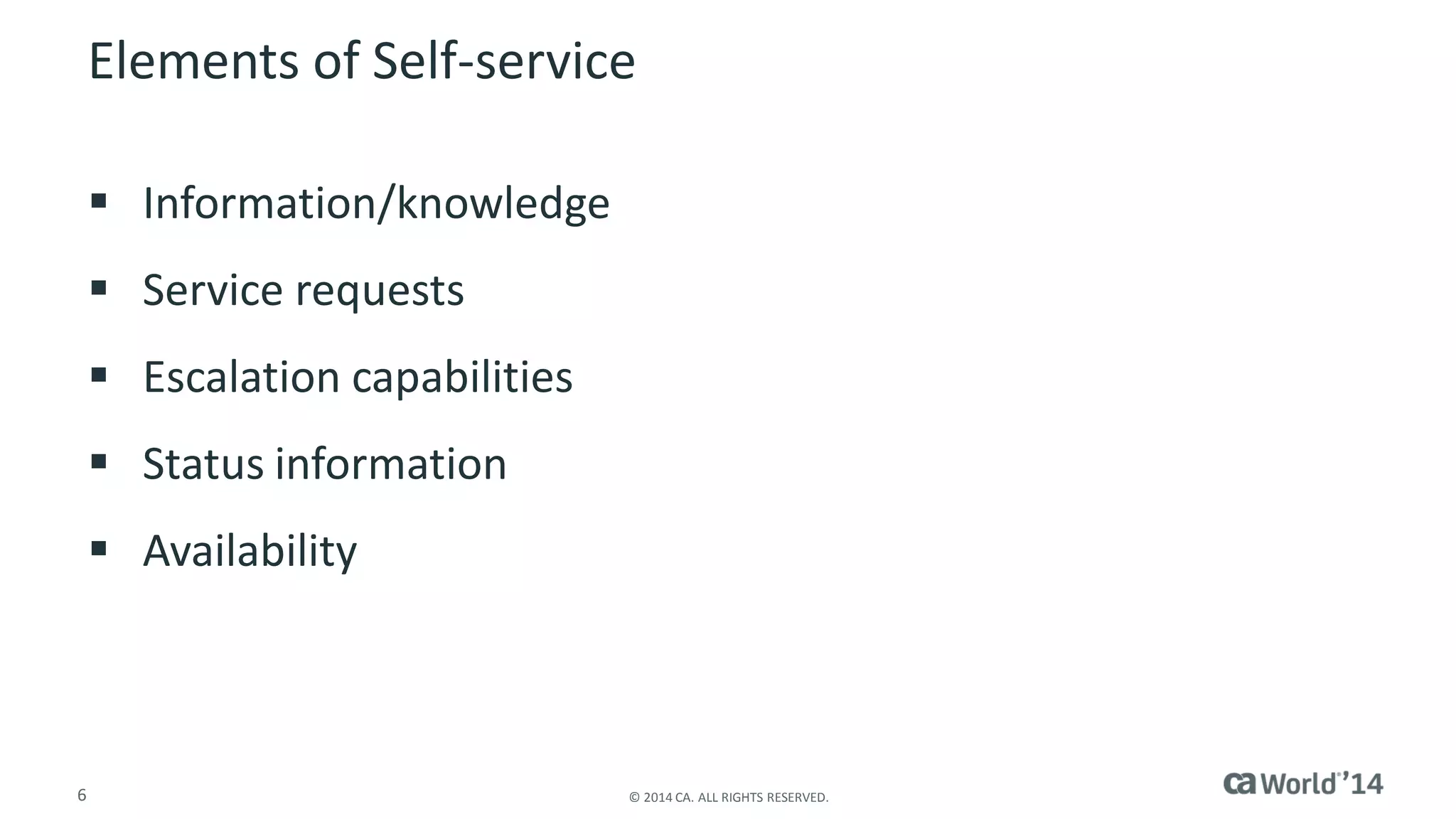 6 
© 2014 CA. ALL RIGHTS RESERVED. 
Elements of Self-service 
Information/knowledge 
Service requests 
Escalation capabilities 
Status information 
Availability  