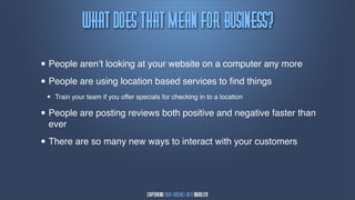 xibu!epft!uibu!Nfbn!gps!Cvtjnftt@
• People aren’t looking at your website on a computer any more
• People are using location based services to ﬁnd things
 •   Train your team if you offer specials for checking in to a location

• People are posting reviews both positive and negative faster than
  ever

• There are so many new ways to interact with your customers
 