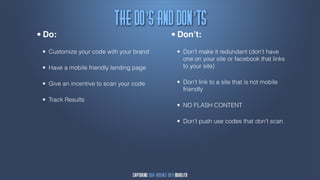 Uif!Ep’t!bne!Epn’ut
•   Do:                                       •   Don’t:

    • Customize your code with your brand         • Don’t make it redundant (don’t have
                                                    one on your site or facebook that links
    • Have a mobile friendly landing page           to your site)


    •   Give an incentive to scan your code       • Don’t link to a site that is not mobile
                                                    friendly

    • Track Results
                                                  • NO FLASH CONTENT
                                                  • Don’t push use codes that don’t scan
 
