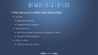 Cvu!Npcjmf!epftn’u!Ep!Gmbti
•   How can you do mobile video without ﬂash
    •   YouTube

        •   Most familiar to users

        •   Handles HTML5 integration

    •   Vimeo/Vimeo Pro

        •   Must have a Vimeo Pro account to display on mobile

        •   Handles HTML5 integration

    •   HTML5 <video>

        •   Gives you the most control
 