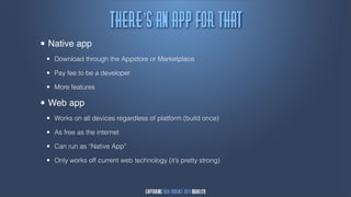 Uifsf’t!bn!bqq!gps!uibu
•   Native app
    •   Download through the Appstore or Marketplace

    •   Pay fee to be a developer

    •   More features

• Web app
    •   Works on all devices regardless of platform (build once)

    •   As free as the internet

    •   Can run as “Native App”

    •   Only works off current web technology (it’s pretty strong)
 