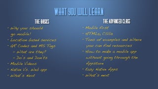 Wibu!zpv!xjmm!mfbsn
             Uif!Cbtjdt                      Uif!Bewbndfe!Dmbtt
• Why you should                    • Mobile first
  go mobile!                        • HTML5, CSS3
• Location based services           • Tons of examples and Where
• QR Codes and MS Tags                 you can find resources
   - What are they?                 • How to make a mobile app
   - Do’s and Don’ts                  without going through the
• Mobile Videos                       Appstore
• Native Vs. Web app                • Easy Native Apps
• What’s Next                       • What’s next
 