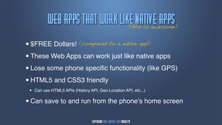 xfc!bqqt!Uibu!xpsl!mjlf!nbujwf!bqqt
                                 THis is awesome!


•$FREE Dollars! (compared to a native app)

• These Web Apps can work just like native apps

• Lose some phone speciﬁc functionality (like GPS)

• HTML5 and CSS3 friendly
 •   Can use HTML5 APIs (History API, Geo-Location API, etc...)


• Can save to and run from the phone’s home screen
 