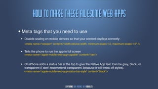 Ipx!up!nblf!uiftf!bxftpnf!Wfc!bqqt
•   Meta tags that you need to use
    •   Disable scaling on mobile devices so that your content displays correctly:
        <meta name="viewport" content="width=device-width, minimum-scale=1.0, maximum-scale=1.0" />


    •   Tells the phone to run the app in full screen
        <meta name="apple-mobile-web-app-capable" content="yes">


    •   On iPhone adds a status bar at the top to give the Native App feel. Can be grey, black, or
        transparent (I don’t recommend transparent, because it will throw off styles).
        <meta name="apple-mobile-web-app-status-bar-style" content="black">
 