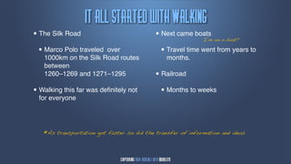 Ju!bmm!tubsufe!xjui!Wbmljnh
• The Silk Road                             • Next came boats on a boat?
                                                            I’m

  • Marco Polo traveledover                   • Travel time went from years to
   1000km on the Silk Road routes               months.
   between
   1260–1269 and 1271–1295                  • Railroad
• Walking this far was deﬁnitely not          • Months to weeks
  for everyone




   *As transportation got faster so did the transfer of information and ideas
 