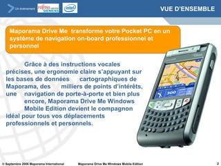 VUE D’ENSEMBLE Grâce à des instructions vocales  précises, une ergonomie claire  s’appuyant sur les bases de données  cartographiques de Maporama, des  milliers de points d’intérêts, une  navigation de porte-à-porte et bien plus  encore, Maporama Drive Me Windows  Mobile Edition devient le compagnon  idéal pour tous vos déplacements  professionnels et personnels.  Maporama Drive Me  transforme votre Pocket PC en un système de navigation on-board professionnel et personnel 
