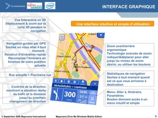 INTERFACE GRAPHIQUE Vue Interactive en 3D Déplacement & zoom sur la carte 3D pendant la navigation Navigation guidée par GPS Sachez où vous allez à tout moment.  Recalcul d’itinéraires rapide Recompose l’itinéraire en fonction de votre position actuelle Rue actuelle  >  Prochaine rue Contrôle de la direction montrant la situation réelle du trafic et la distance jusqu’au prochain changement de direction Zoom avant/arrière ergonomique Technologie avancée de zoom: indiquer&déplacer pour aller jusqu’au niveau de zoom désiré, ou utiliser les boutons Statistiques de navigation Sachez à tout moment quand est ce que vous arriverez à destination Menu: Aller à, Itinéraire, Paramètres Bouton donnant accès à un menu intuitif et simple Une interface intuitive et simple d’utilisation 