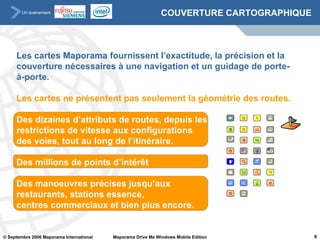 COUVERTURE CARTOGRAPHIQUE Les cartes Maporama fournissent l’exactitude, la précision et la couverture nécessaires à une navigation et un guidage de porte-à-porte. Les cartes ne présentent pas seulement la géométrie des routes.  Des dizaines d’attributs de routes, depuis les restrictions de vitesse aux configurations  des voies, tout au long de l’itinéraire.  Des millions de points d’intérêt Des manoeuvres précises jusqu’aux  restaurants, stations essence,  centres commerciaux et bien plus encore. 