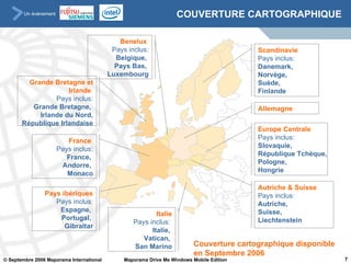 COUVERTURE CARTOGRAPHIQUE Benelux   Pays inclus: Belgique,  Pays Bas,  Luxembourg Couverture cartographique disponible en Septembre 2006 France   Pays inclus: France,  Andorre,  Monaco Autriche & Suisse Pays inclus: Autriche,  Suisse,  Liechtenstein Scandinavie   Pays inclus: Danemark,  Norvège,  Suède,  Finlande Italie Pays inclus:  Italie,  Vatican,  San Marino Pays ibériques Pays inclus: Espagne,  Portugal,  Gibraltar Europe Centrale   Pays inclus: Slovaquie,  République Tchèque,  Pologne,  Hongrie Grande Bretagne et Irlande   Pays inclus: Grande Bretagne,  Irlande du Nord, République Irlandaise Allemagne 