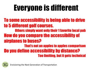 Everyone is differentTo some accessibility is being able to drive to 5 different golf courses.Others simply want only their 1 favorite local pubHow do you compare the accessibility of airplanes to buses?That’s not an apples to apples comparisonDo you define accessibility by distance?Too limiting, but it gets technicalEnvisioning the Next Generation of Transportation
