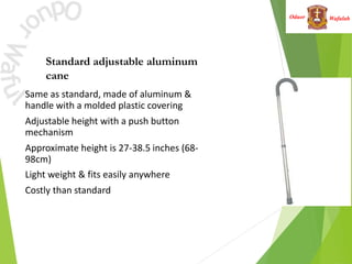 Wafulah
Oduor
Standard adjustable aluminum
cane
• Same as standard, made of aluminum &
handle with a molded plastic covering
• Adjustable height with a push button
mechanism
• Approximate height is 27-38.5 inches (68-
98cm)
• Light weight & fits easily anywhere
• Costly than standard
 