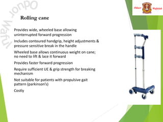 Wafulah
Oduor
Rolling cane
Provides wide, wheeled base allowing
uninterrupted forward progression
• Includes contoured handgrip, height adjustments &
pressure sensitive break in the handle
• Wheeled base allows continuous weight on cane;
no need to lift & lace it forward
• Provides faster forward progression
• Require sufficient UE & grip strength for breaking
mechanism
• Not suitable for patients with propulsive gait
pattern (parkinson’s)
• Costly
 