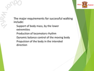 Wafulah
Oduor
• The major requirements for successful walking
include:
• Support of body mass, by the lower
extremities
• Production of locomotors rhythm
• Dynamic balance control of the moving body
• Propulsion of the body in the intended
direction
 