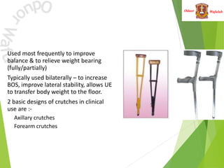 Wafulah
Oduor
• Used most frequently to improve
balance & to relieve weight bearing
(fully/partially)
• Typically used bilaterally – to increase
BOS, improve lateral stability, allows UE
to transfer body weight to the floor.
• 2 basic designs of crutches in clinical
use are :-
• Axillary crutches
• Forearm crutches
 