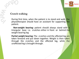 Wafulah
Oduor
Crutch walking
• During first time, when the patient is to stand and walk, the
physiotherapist should have an assistant for supporting the
patient.
• Non-weight bearing: patient should always stand with a
triangular base i.e. crutches either in front or behind the
weight bearing leg
• Partial weight bearing: The crutches and the affected leg are
taken forward and put down together. Weight is then taken
through the crutches and the affected leg, while the
unaffected leg is brought through.
 