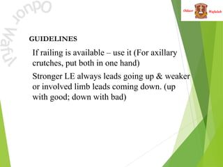 Wafulah
Oduor
GUIDELINES
• If railing is available – use it (For axillary
crutches, put both in one hand)
• Stronger LE always leads going up & weaker
or involved limb leads coming down. (up
with good; down with bad)
 