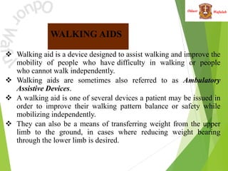Wafulah
Oduor
 Walking aid is a device designed to assist walking and improve the
mobility of people who have difficulty in walking or people
who cannot walk independently.
 Walking aids are sometimes also referred to as Ambulatory
Assistive Devices.
 A walking aid is one of several devices a patient may be issued in
order to improve their walking pattern balance or safety while
mobilizing independently.
 They can also be a means of transferring weight from the upper
limb to the ground, in cases where reducing weight bearing
through the lower limb is desired.
WALKING AIDS
 