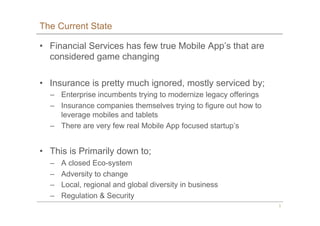 3
The Current State
•  Financial Services has few true Mobile App’s that are
considered game changing
•  Insurance is pret...