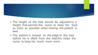  The height of the bed should be adjusted to a
height that permits the nurse to keep her back
as erect as possible when moving the patient in
bed.
 The patient is moved to the edge of the bed
before he is lifted from the bed.this helps the
nurse to keep her trunk more erect.
 