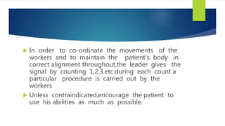  In order to co-ordinate the movements of the
workers and to maintain the patient’s body in
correct alignment throughout,the leader gives the
signal by counting 1,2,3.etc.during each count a
particular procedure is carried out by the
workers
 Unless contraindicated,encourage the patient to
use his abilities as much as possible.
 