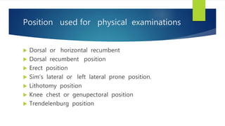 Position used for physical examinations
 Dorsal or horizontal recumbent
 Dorsal recumbent position
 Erect position
 Sim’s lateral or left lateral prone position.
 Lithotomy position
 Knee chest or genupectoral position
 Trendelenburg position
 