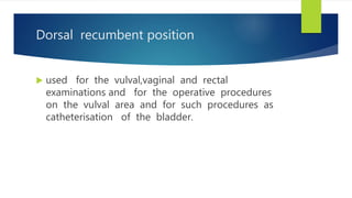 Dorsal recumbent position
 used for the vulval,vaginal and rectal
examinations and for the operative procedures
on the vulval area and for such procedures as
catheterisation of the bladder.
 