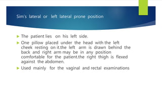 Sim’s lateral or left lateral prone position
 The patient lies on his left side.
 One pillow placed under the head with the left
cheek resting on it.the left arm is drawn behind the
back and right arm may be in any position
comfortable for the patient.the right thigh is flexed
against the abdomen.
 Used mainly for the vaginal and rectal examinations
 