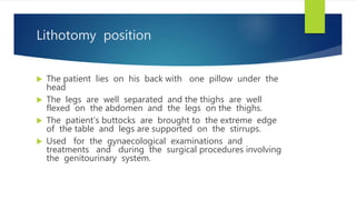 Lithotomy position
 The patient lies on his back with one pillow under the
head
 The legs are well separated and the thighs are well
flexed on the abdomen and the legs on the thighs.
 The patient’s buttocks are brought to the extreme edge
of the table and legs are supported on the stirrups.
 Used for the gynaecological examinations and
treatments and during the surgical procedures involving
the genitourinary system.
 